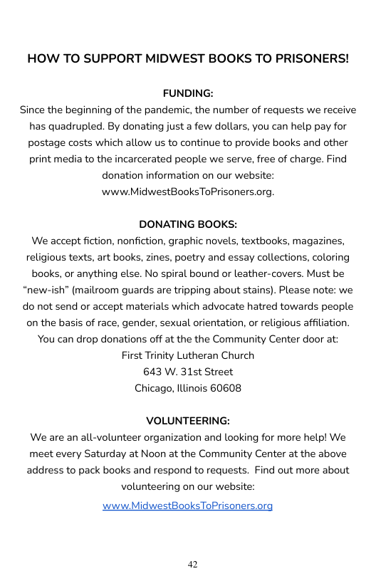HOW TO SUPPORT MIDWEST BOOKS TO PRISONERS!  FUNDING:  Since the beginning of the pandemic, the number of requests we receive has quadrupled. By donating just a few dollars, you can help pay for postage costs which allow us to continue to provide books and other print media to the incarcerated people we serve, free of charge. Find  donation information on our website:  www MidwestBooksToPrisoners.org  DONATING BOOKS:  We accept fiction, nonfiction, graphic novels, textbooks, magazines, religious texts, art books, zines, poetry and essay collections, coloring books, or anything else. No spiral bound or leather-covers. Must be “new-ish” (mailroom guards are tripping about stains). Please note: we do not send or accept materials which advocate hatred towards people on the basis of race, gender, sexual orientation, o religious affiliation. You can drop donations off at the the Community Center door at: First Trinity Lutheran Church 643 W. 315t Street Chicago, Illinois 60608  VOLUNTEERING: We are an all-volunteer organization and looking for more help! We meet every Saturday at Noon at the Community Center at the above address to pack books and respond to requests. Find out more about  volunteering on our website:  www.MidwestBooksToPrisoners.org  4 